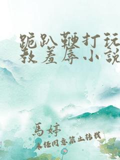 跪趴鞭打玩弄调教羞辱小说