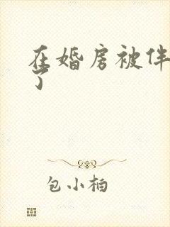 在婚房被伴郎c了