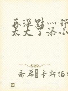 再深点灬舒服灬太大了添小书