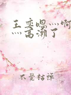 王奕嗯灬啊灬快灬高潮了
