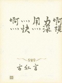 啊灬用力啊灬啊灬快灬深视频