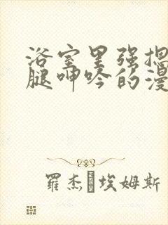 浴室里强摁做开腿呻吟的漫画