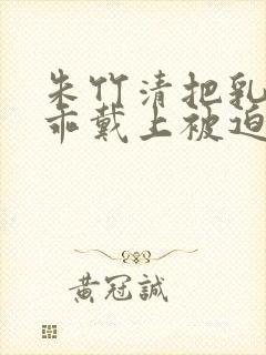 朱竹清把乳夹乖乖戴上被迫调教