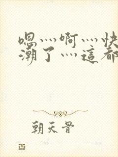 嗯灬啊灬快灬高潮了灬这都有水视频