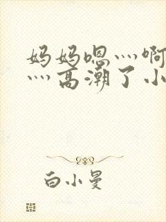 妈妈嗯灬啊灬快灬高潮了小说