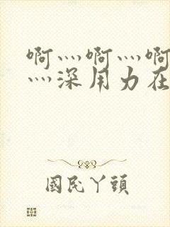 啊灬啊灬啊灬快灬深用力在线视频