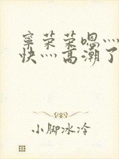 宁荣荣嗯灬啊灬快灬高潮了