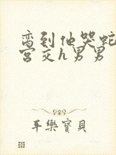 脔到他哭蛇双根宫交h男男