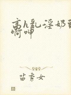 高h乱淫奶头嗯啊呻