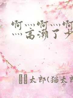 啊灬啊灬啊灬啊灬高潮了少妇在线