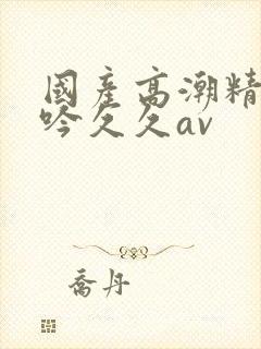 国产高潮精品呻吟久久av