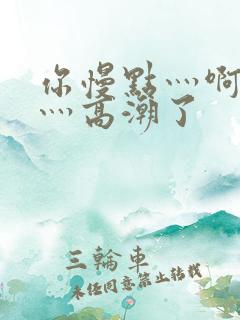 你慢点灬啊灬快灬高潮了