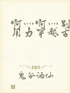 啊灬啊灬别停灬用力穿越古代