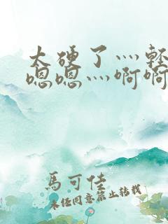 太硬了灬轻点灬嗯嗯灬啊啊美