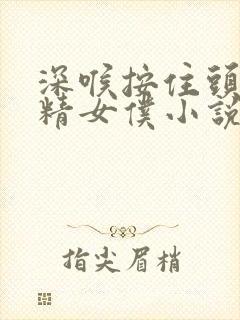 深喉按住头吞浓精女仆小说