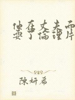 他在丈夫面前被耍了伦理片