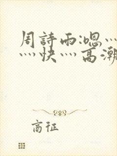 周诗雨:嗯灬啊灬快灬高潮了