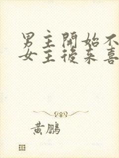 男主开始不喜欢女主后来喜欢的古言