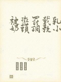 被惩罚戴乳夹调奶头调教小说重训