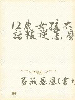 12岁女孩不听话叛逆怎么教育