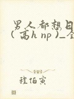 男人都想日她 ( 高h np )_全文