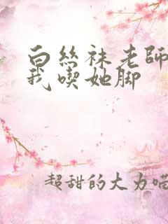 白丝袜老师奖励我吃她脚