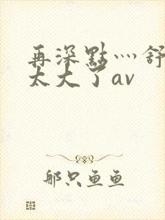 再深点灬舒服灬太大了av