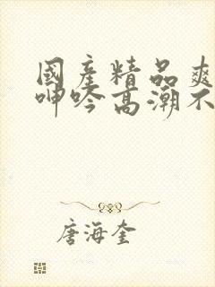 国产精品爽到爆呻吟高潮不挺