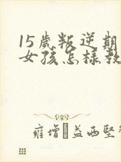 15岁叛逆期的女孩怎样教育
