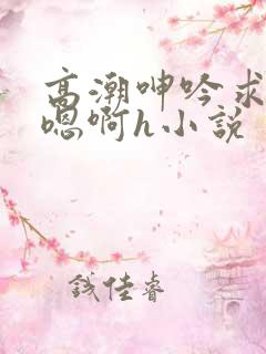 高潮呻吟求饶h嗯啊h小说