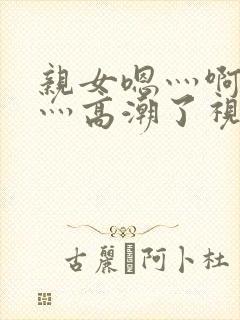 亲女嗯灬啊灬快灬高潮了视频