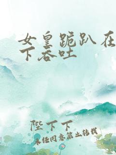 女皇跪趴在龙椅下吞吐