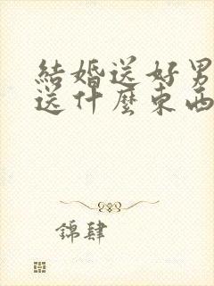 结婚送好男方都送什么东西给女方