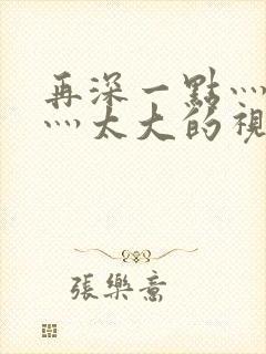 再深一点灬舒服灬太大的视频