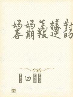 妈妈怎样对待青春期叛逆的男孩