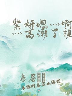 紫妍嗯灬啊灬快灬高潮了视