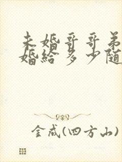 未婚哥哥弟弟结婚给多少随礼