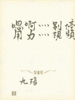 嗯啊灬别停啊灬用力灬视频