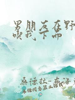 男朋友在野外猛吃我下面