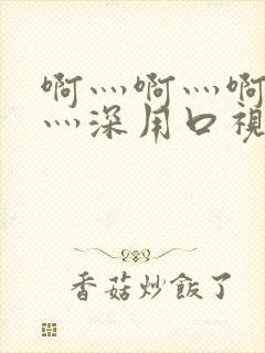 啊灬啊灬啊灬快灬深用口视频