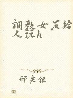 调教女友给陌生人玩h