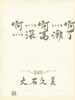 啊灬啊灬啊灬快灬深高潮了