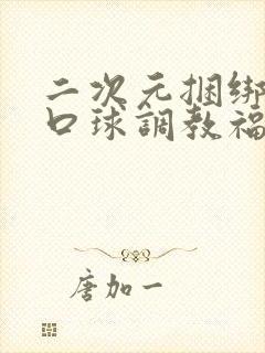 二次元捆绑流奶口球调教福利