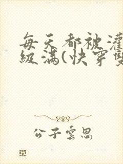 每天都被灌得超级满(快穿双性np)」