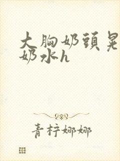 大胸奶头晃着喷奶水h