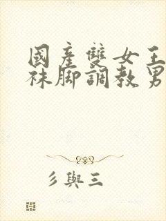 国产双女王用丝袜脚调教男人玩