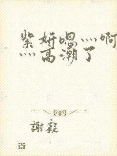 紫妍嗯灬啊灬快灬高潮了