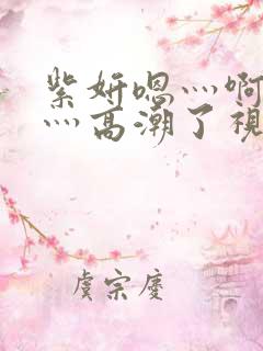 紫妍嗯灬啊灬快灬高潮了视