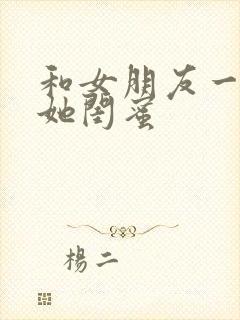 和女朋友一起玩她闺蜜