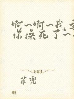 啊~啊~我要被你操死了~小说